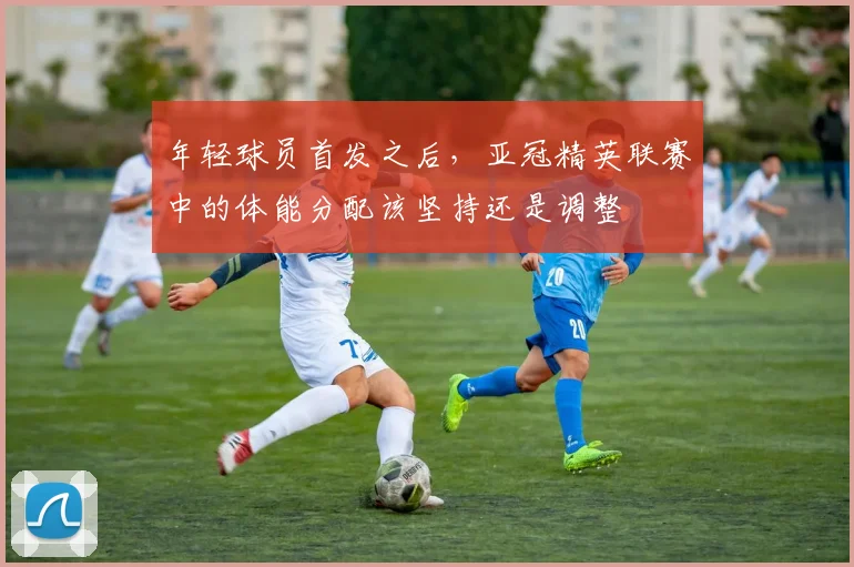 年轻球员首发之后，亚冠精英联赛中的体能分配该坚持还是调整