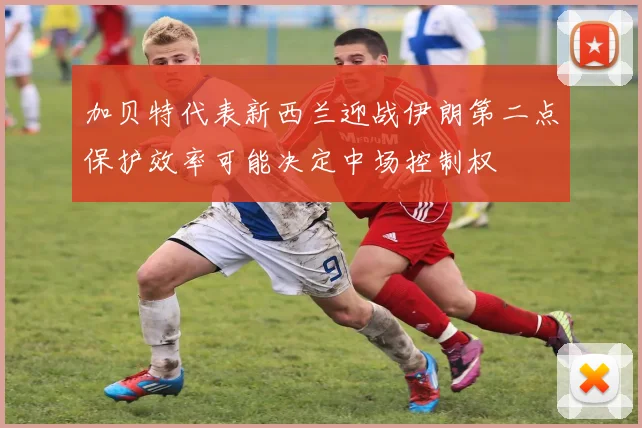 加贝特代表新西兰迎战伊朗第二点保护效率可能决定中场控制权