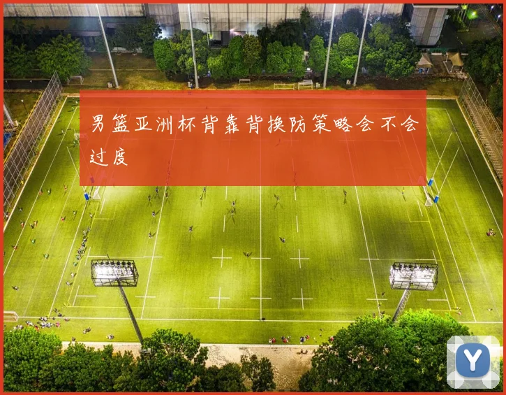 男篮亚洲杯背靠背换防策略会不会过度