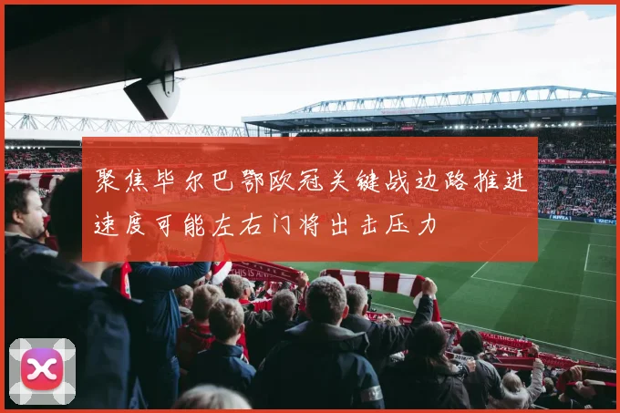 聚焦毕尔巴鄂欧冠关键战边路推进速度可能左右门将出击压力
