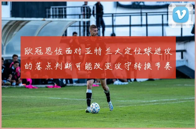 欧冠恩佐面对亚特兰大定位球进攻的落点判断可能改变攻守转换节奏