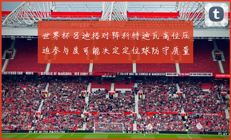 世界杯吕迪格对阵科特迪瓦高位压迫参与度可能决定定位球防守质量