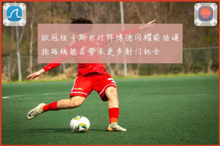 欧冠纽卡斯尔对阵博德闪耀前场逼抢路线能否带来更多射门机会