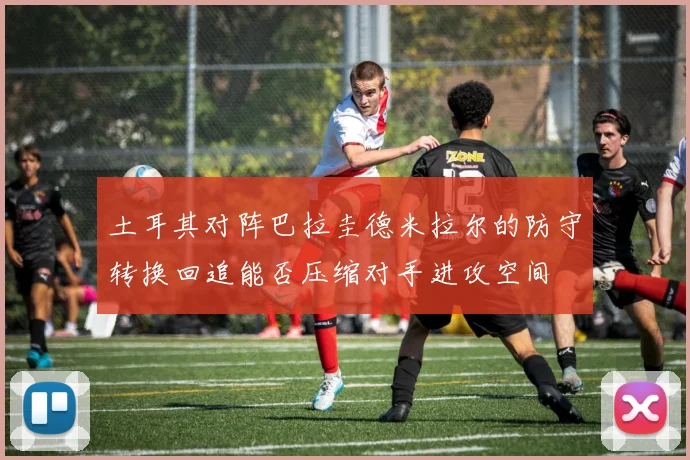 土耳其对阵巴拉圭德米拉尔的防守转换回追能否压缩对手进攻空间