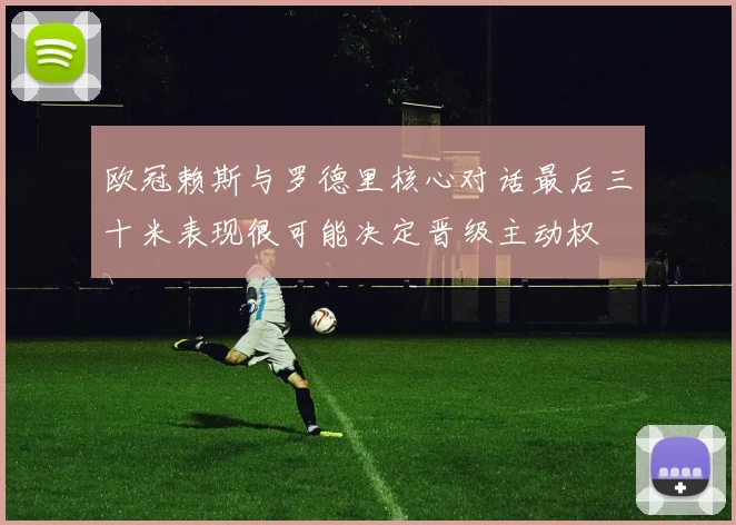 欧冠赖斯与罗德里核心对话最后三十米表现很可能决定晋级主动权