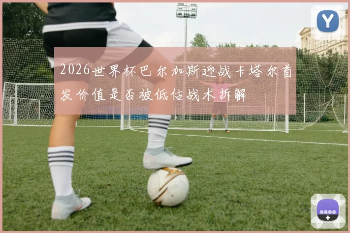 2026世界杯巴尔加斯迎战卡塔尔首发价值是否被低估战术拆解