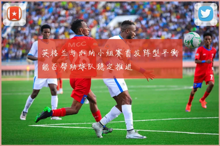 英格兰与加纳小组赛首发阵型平衡能否帮助球队稳定推进