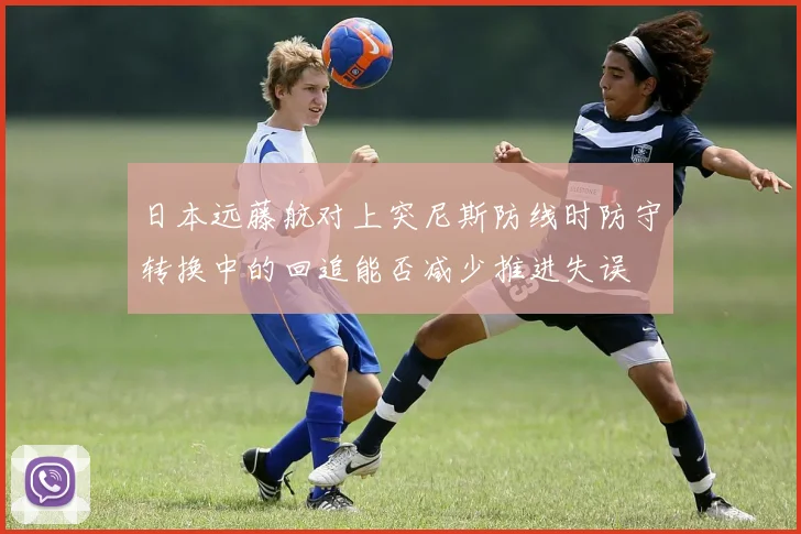 日本远藤航对上突尼斯防线时防守转换中的回追能否减少推进失误